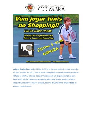 Ação de divulgação de ténis: O Clube de Ténis de Coimbra pretende realizar esta ação,
no dia 3 de Junho, na Rua D. João III (junto à entrada para o centro comercial), entre as
15h00 e as 19h00. A intenção é colocar marcações de um pequeno campo de ténis
(Mini-ténis), instalar redes amovíveis apropriadas e usar bolas e raquetes também
adequadas, enquadrar o espaço ocupado, de cerca de 20mx10m e convidar todas as
pessoas a experimentar.
 