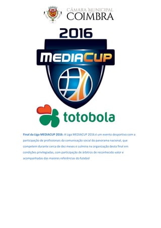 Final da Liga MEDIACUP 2016: A Liga MEDIACUP 2016 é um evento desportivo com a
participação de profissionais da comunicação social do panorama nacional, que
competem durante cerca de dez meses e culmina na organização desta final em
condições privilegiadas, com participação de árbitros de reconhecido valor e
acompanhadas das maiores referências do futebol
 