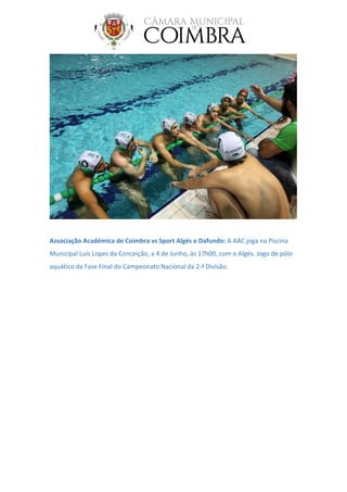 Associação Académica de Coimbra vs Sport Algés e Dafundo: A AAC joga na Piscina
Municipal Luís Lopes da Conceição, a 4 de Junho, às 17h00, com o Algés. Jogo de pólo
aquático da Fase Final do Campeonato Nacional da 2.ª Divisão.
 