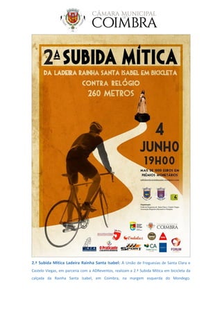 2.ª Subida Mítica Ladeira Rainha Santa Isabel: A União de Freguesias de Santa Clara e
Castelo Viegas, em parceria com a ADReventos, realizam a 2.ª Subida Mítica em bicicleta da
calçada da Rainha Santa Isabel, em Coimbra, na margem esquerda do Mondego.
 