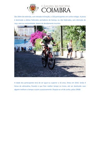 São 264m de extensão, com elevada inclinação, e 150 participantes em contra relógio. A prova
é destinada a atletas federados portadores de licença, ou não federados, sem distinção de
raça, sexo ou nacionalidade, depois de devidamente inscritos.
A idade dos participantes terá de ser igual ou superior a 16 anos, feitos em 2016. Serão 4
Horas de adrenalina, ficando o que fizer melhor tempo no trono, até ser destituído caso
alguém melhore o tempo e assim sucessivamente. Disputa-se a 4 de Junho, pelas 19h00.
 