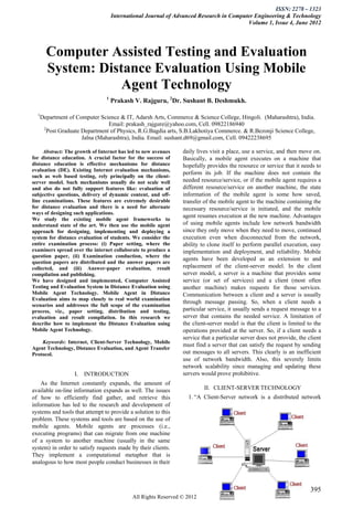 ISSN: 2278 – 1323
                                    International Journal of Advanced Research in Computer Engineering & Technology
                                                                                        Volume 1, Issue 4, June 2012




        Computer Assisted Testing and Evaluation
        System: Distance Evaluation Using Mobile
                    Agent Technology
                                1
                                    Prakash V. Rajguru, 2Dr. Sushant B. Deshmukh.

  1
      Department of Computer Science & IT, Adarsh Arts, Commerce & Science College, Hingoli. (Maharashtra), India.
                                 Email: prakash_rajgure@yahoo.com, Cell. 09822186940
       2
         Post Graduate Department of Physics, R.G.Bagdia arts, S.B.Lakhotiya Commerce. & R.Bezonji Science College,
                       Jalna (Maharashtra), India. Email: sushant.d69@gmail.com, Cell. 09422238695

     Abstract: The growth of Internet has led to new avenues   daily lives visit a place, use a service, and then move on.
for distance education. A crucial factor for the success of    Basically, a mobile agent executes on a machine that
distance education is effective mechanisms for distance        hopefully provides the resource or service that it needs to
evaluation (DE). Existing Internet evaluation mechanisms,
                                                               perform its job. If the machine does not contain the
such as web based testing, rely principally on the client-
server model. Such mechanisms usually do not scale well        needed resource/service, or if the mobile agent requires a
and also do not fully support features like: evaluation of     different resource/service on another machine, the state
subjective questions, delivery of dynamic content, and off-    information of the mobile agent is some how saved,
line examinations. These features are extremely desirable      transfer of the mobile agent to the machine containing the
for distance evaluation and there is a need for alternate      necessary resource/service is initiated, and the mobile
ways of designing such applications.
                                                               agent resumes execution at the new machine. Advantages
We study the existing mobile agent frameworks to
understand state of the art. We then use the mobile agent      of using mobile agents include low network bandwidth
approach for designing, implementing and deploying a           since they only move when they need to move, continued
system for distance evaluation of students. We consider the    execution even when disconnected from the network,
entire examination process: (i) Paper setting, where the       ability to clone itself to perform parallel execution, easy
examiners spread over the internet collaborate to produce a    implementation and deployment, and reliability. Mobile
question paper, (ii) Examination conduction, where the
                                                               agents have been developed as an extension to and
question papers are distributed and the answer papers are
collected, and (iii) Answer-paper evaluation, result           replacement of the client-server model. In the client
compilation and publishing.                                    server model, a server is a machine that provides some
We have designed and implemented, Computer Assisted            service (or set of services) and a client (most often
Testing and Evaluation System in Distance Evaluation using     another machine) makes requests for those services.
Mobile Agent Technology. Mobile Agent in Distance              Communication between a client and a server is usually
Evaluation aims to map closely to real world examination
                                                               through message passing. So, when a client needs a
scenarios and addresses the full scope of the examination
process, viz., paper setting, distribution and testing,        particular service, it usually sends a request message to a
evaluation and result compilation. In this research we         server that contains the needed service. A limitation of
describe how to implement the Distance Evaluation using        the client-server model is that the client is limited to the
Mobile Agent Technology.                                       operations provided at the server. So, if a client needs a
                                                               service that a particular server does not provide, the client
    Keywords: Internet, Client-Server Technology, Mobile
                                                               must find a server that can satisfy the request by sending
Agent Technology, Distance Evaluation, and Agent Transfer
Protocol.                                                      out messages to all servers. This clearly is an inefficient
                                                               use of network bandwidth. Also, this severely limits
                                                               network scalability since managing and updating these
                   I. INTRODUCTION                             servers would prove prohibitive.
    As the Internet constantly expands, the amount of
available on-line information expands as well. The issues               II. CLIENT-SERVER TECHNOLOGY
of how to efficiently find gather, and retrieve this             1. “A Client-Server network is a distributed network
information has led to the research and development of
systems and tools that attempt to provide a solution to this
problem. These systems and tools are based on the use of
mobile agents. Mobile agents are processes (i.e.,
executing programs) that can migrate from one machine
of a system to another machine (usually in the same
system) in order to satisfy requests made by their clients.
They implement a computational metaphor that is
analogous to how most people conduct businesses in their



                                                                                                                       395
                                            All Rights Reserved © 2012 IJARCET
 