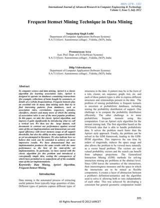 ISSN: 2278 – 1323
                              International Journal of Advanced Research in Computer Engineering & Technology
                                                                                   Volume 1, Issue 5, July 2012



         Frequent Itemset Mining Technique in Data Mining

                                               Sanjaydeep Singh Lodhi
                                Department of Computer Application (Software Systems)
                               S.A.T.I (Govt. Autonomous collage) , Vidisha, (M.P), India



                                                   Premnarayan Arya
                                       Asst. Prof. Dept. of CA (Software Systems)
                               S.A.T.I (Govt. Autonomous collage) , Vidisha, (M.P), India


                                                  Dilip Vishwakarma
                                Department of Computer Application (Software Systems)
                               S.A.T.I (Govt. Autonomous collage) , Vidisha, (M.P), India



Abstract
In computer science and data mining, Apriori is a classic       structures in the data: A pattern may be in the form of
algorithm for learning association rules. Apriori is            a rule, cluster, set, sequence, graph, tree, etc. and
designed to operate on databases containing transactions        each of these pattern types is able to express different
(for example, collections of items bought by customers, or      structures and relationships present in the data. The
details of a website frequentation). Frequent itemsets play
an essential role in many data mining tasks that try to
                                                                problem of mining probabilistic is frequent itemsets
find interesting patterns from databases, such as               in uncertain or probabilistic databases, including
association rules, correlations, sequences, episodes,           mining the probability distribution of support. One
classifiers, clusters and many more of which the mining         challenge is to compute the probability distribution
of association rules is one of the most popular problems.       efficiently. The other challenge is to mine
In this paper, we take the classic Apriori algorithm, and       probabilistic     frequent    itemsets    using     this
improve it quite significantly by introducing what we call      computation. Uses an Apriori style algorithm for the
a vertical sort. We then use the large dataset, web             itemset mining task. The first algorithm based on the
documents to contrast our performance against several           FP-Growth idea that is able to handle probabilistic
state-of-the-art implementations and demonstrate not only
equal efficiency with lower memory usage at all support
                                                                data. It solves the problem much faster than the
thresholds, but also the ability to mine support thresholds     Apriori style approach. Finally, the problem can be
as yet un-attempted in literature. We also indicate how we      solved in the GIM framework, leading to the GIM-
believe this work can be extended to achieve yet more           PFIM algorithm. This improves the run time by
impressive results. We have demonstrated that our               orders of magnitude, reduces the space usage and
implementation produces the same results with the same          also allows the problem to be viewed more naturally
performance as the best of the state-of-the art                 as a vector based problem. The vectors are real
implementations. In particular, we have started with the        valued probability vectors and the search can benefit
classic algorithm for this problem and introduced a             from subspace projections. The Generalized
conceptually simple idea, sorting the consequences of
which have permitted us to outperform all of the available
                                                                Interaction Mining (GIM) methods for solving
state-of-the-art implementations.                               interaction mining are problems at the abstract level.
Keywords: Data Mining, Apriori Algorithm,                       Since GIM leaves the semantics of the interactions,
Frequent Itemset Mining.                                        their interestingness measures and the space in which
                                                                the interactions are to be mined as flexible
                                                                components; it creates a layer of abstraction between
                     Introduction
                                                                a problem's definition/semantics and the algorithm
                                                                used to solve it; allowing both to vary independently
Data mining is the automated process of extracting
                                                                of each other. This was achieved by developing a
useful patterns from typically large quantities of data.
                                                                consistent but general geometric computation model
Different types of patterns capture different types of



                                                                                                                   395
                                          All Rights Reserved © 2012 IJARCET
 