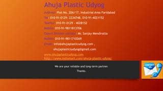 We are your reliable and long-term partner.
Thanks.
Ahuja Plastic Udyog
Address: Plot No. 20A/17, Industrial Area Faridabad
Tel: 010-91-0129- 2234748, 010-91-4021152
Telefax: 010-91-0129 - 4028152
Mobile: 010-91-9811813706
Export Division contact: Mr. Sanjay Mendiratta
Mobile: 010-91-9811710269
Email: info@ahujaplasticudyog.com ,
ahujaplasticsudyog@gmail.com
www.ahujaplasticudyog.com
http://www.indiamart.com/ahuja-plastic-udyog/
 