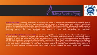 An ISO 9001:2008, company, established in 1995 with the vision to become a frontrunner in Plastic Moulds, Plastic
moulded Components & Assemblies by maintaining highest levels of product quality and customers satisfaction
policies. Strategically set in Industrial space Faridabad (NCR), that is connected to railways and road transports.
Quick access to landing field makes the movement of Man and machine easy. The corporate has progressive
producing facility and well equipped Tool space to fulfil the necessities of consumers.
AHUJA PLASTIC UDYOG founded in 1995, as an acknowledged leader of India's plastics industry. Handling volumes
of over approx. 20 tonnes of polymers per month with 15 machines effectively makes us the growing plastics
processors in India. We also offer the widest and most quality range of plastic products in India. AHUJA PLASTIC
UDYOG deals in plastic components of switches for two wheelers, Door latch Assemblies component and plastic
component for Conveyor belt. Our plant is powered by new technology and complements our good facilities for R &
D and new product development. In fact, AHUJA PLASTIC UDYOG is credited with pioneering many products of
plastic in India. Because of that quality AHUJA PLASTIC UDYOG working for many Groups and Companies.
 