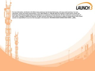 For more information, visit Nortel on the Web at www.nortel.com. For the latest Nortel news, visit www.nortel.com/news. For more
information, contact your Nortel representative, or call 1-800-4 NORTEL or 1-800-466-7835 from anywhere in North America. Nortel, the
Nortel logo, Nortel Business Made Simple and the Globemark are trademarks of Nortel Networks. All other trademarks are the property of
their owners. Copyright © 2008 Nortel Networks. All rights reserved. Information in this document is subject to change without notice. Nortel
assumes no responsibility for any errors that may appear in this document. NN105980-052208 BUSINESS MADE SIMPLE _x000C_
 