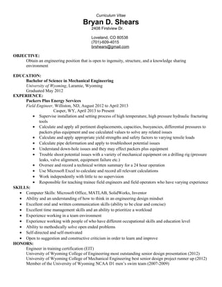 Curriculum Vitae
Bryan D. Shears
2408 Firstview Dr.
Loveland, CO 80538
(701)-609-4015
brshears@gmail.com
OBJECTIVE:
Obtain an engineering position that is open to ingenuity, structure, and a knowledge sharing
environment
EDUCATION:
Bachelor of Science in Mechanical Engineering
University of Wyoming, Laramie, Wyoming
Graduated May 2012
EXPERIENCE:
Packers Plus Energy Services
Field Engineer, Williston, ND, August 2012 to April 2013
Casper, WY, April 2013 to Present
• Supervise installation and setting process of high temperature, high pressure hydraulic fracturing
tools
• Calculate and apply all pertinent displacements, capacities, buoyancies, differential pressures to
packers plus equipment and use calculated values to solve any related issues
• Calculate and apply appropriate yield strengths and safety factors to varying tensile loads
• Calculate pipe deformation and apply to troubleshoot potential issues
• Understand down-hole issues and they may effect packers plus equipment
• Trouble shoot potential issues with a variety of mechanical equipment on a drilling rig (pressure
leaks, valve alignment, equipment failure etc.)
• Oversee and record a technical written summary for a 24 hour operation
• Use Microsoft Excel to calculate and record all relevant calculations
• Work independently with little to no supervision
• Responsible for teaching trainee field engineers and field operators who have varying experience
SKILLS:
• Computer Skills: Microsoft Office, MATLAB, SolidWorks, Inventor
• Ability and an understanding of how to think in an engineering design mindset
• Excellent oral and written communication skills (ability to be clear and concise)
• Excellent time management skills and an ability to prioritize a workload
• Experience working in a team environment
• Experience working with people of who have different occupational skills and education level
• Ability to methodically solve open ended problems
• Self-directed and self-motivated
• Open to suggestion and constructive criticism in order to learn and improve
HONORS:
Engineer in training certification (EIT)
University of Wyoming College of Engineering most outstanding senior design presentation (2012)
University of Wyoming College of Mechanical Engineering best senior design project runner up (2012)
Member of the University of Wyoming NCAA D1 men’s swim team (2007-2009)
 