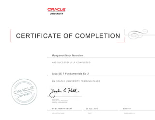 CERTIFICATE OF COMPLETION
HAS SUCCESSFULLY COMPLETED
AN ORACLE UNIVERSITY TRAINING CLASS
JOHN HALL
SENIOR VICE PRESIDENT
ORACLE CORPORATION
INSTRUCTOR NAME DATE ENROLLMENT ID
Moegamat-Noor Noordien
Java SE 7 Fundamentals Ed 2
MS ELZBERTH SWART 20 July, 2012 6355102
 