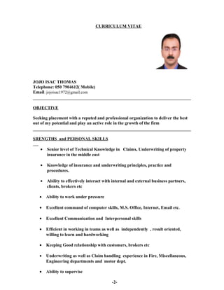 CURRICULUM VITAE
JOJO ISAC THOMAS
Telephone: 050 7904612( Mobile)
Email: jojoisac1972@gmail.com
OBJECTIVE
Seeking placement with a reputed and professional organization to deliver the best
out of my potential and play an active role in the growth of the firm
SRENGTHS and PERSONAL SKILLS
• Senior level of Technical Knowledge in Claims, Underwriting of property
insurance in the middle east
• Knowledge of insurance and underwriting principles, practice and
procedures.
• Ability to effectively interact with internal and external business partners,
clients, brokers etc
• Ability to work under pressure
• Excellent command of computer skills, M.S. Office, Internet, Email etc.
• Excellent Communication and Interpersonal skills
• Efficient in working in teams as well as independently , result oriented,
willing to learn and hardworking
• Keeping Good relationship with customers, brokers etc
• Underwriting as well as Claim handling experience in Fire, Miscellaneous,
Engineering departments and motor dept.
• Ability to supervise
-2-
 