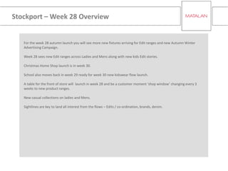 Stockport – Week 28 Overview
For the week 28 autumn launch you will see more new fixtures arriving for Edit ranges and new Autumn Winter
Advertising Campaign.
Week 28 sees new Edit ranges across Ladies and Mens along with new kids Edit stories.
Christmas Home Shop launch is in week 30.
School also moves back in week 29 ready for week 30 new kidswear flow launch.
A table for the front of store will launch in week 28 and be a customer moment ‘shop window’ changing every 3
weeks to new product ranges.
New casual collections on ladies and Mens.
Sightlines are key to land all interest from the flows – Edits / co-ordination, brands, denim.
 