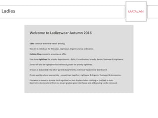 Ladies
Welcome to Ladieswear Autumn 2016
Edits continue with new trends arriving.
New kit is rolled out for Knitwear, nightwear, lingerie and co-ordination.
Holiday Shop moves to a swimwear offer.
Use store sightlines for priority departments - Edits, Co-ordination, brands, denim, footwear & nightwear.
Zones will also be highlighted in individual guides for priority sightlines.
Dresses is disbanded into other parent departments and linear has been re-distributed.
Create worlds where appropriate – casual tops together, nightwear & lingerie, footwear & Accessories.
Footwear to move to a more focal sightline but not displace ladies clothing as the lead in mats
Soon kit in stores where this is no longer graded goes into Classic and all branding can be removed.
 