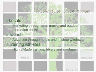 Individual CustomerLocalsMarketing through arts, music, and outdoor recreation sceneTouristsAdvertise through hotels and in shop windows. Training AthletesHigh altitude training, hikers and climbers
