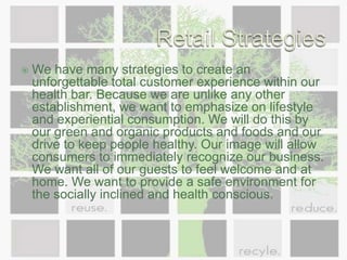 Retail StrategiesWe have many strategies to create an unforgettable total customer experience within our health bar. Because we are unlike any other establishment, we want to emphasize on lifestyle and experiential consumption. We will do this by our green and organic products and foods and our drive to keep people healthy. Our image will allow consumers to immediately recognize our business. We want all of our guests to feel welcome and at home. We want to provide a safe environment for the socially inclined and health conscious.