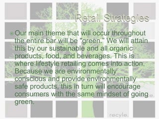 Retail StrategiesOur main theme that will occur throughout the entire bar will be "green.” We will attain this by our sustainable and all organic products, food, and beverages. This is where lifestyle retailing comes into action. Because we are environmentally conscious and provide environmentally safe products, this in turn will encourage consumers with the same mindset of going green. 