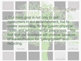 Retail Strategies Our main goal is not only to get consumers in our establishment, but to create awareness for the guests physical health and environmental awareness.   We feel that our business will prosper because of the motivation for "going green" and recycling. 