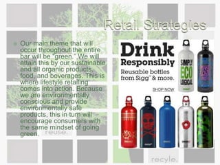 Retail StrategiesWe have many strategies to create an unforgettable total customer experience within our health bar. Because we are unlike any other establishment, we want to emphasize on lifestyle and experiential consumption. We will do this by our green and organic products and foods and our drive to keep people healthy. Our image will allow consumers to immediately recognize our business. We want all of our guests to feel welcome and at home. We want to provide a safe environment for the socially inclined and health conscious.