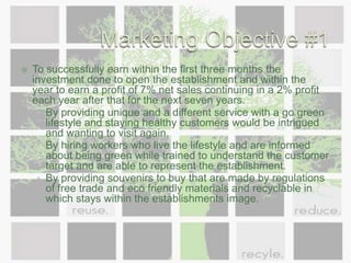 Marketing Objective #1To successfully earn within the first three months the investment done to open the establishment and within the year to earn a profit of 7% net sales continuing in a 2% profit each year after that for the next seven years. By providing unique and a different service with a go green lifestyle and staying healthy customers would be intrigued and wanting to visit again. By hiring workers who live the lifestyle and are informed about being green while trained to understand the customer target and are able to represent the establishment.By providing souvenirs to buy that are made by regulations of free trade and eco friendly materials and recyclable in which stays within the establishments image.