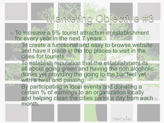 Marketing Objective #3To increase a 5% tourist attraction in establishment for every year in the next 7 years.To create a functional and easy to browse website and have it place in the top places to visit in the cities for tourists. To establish reputation that the establishment its all about going green and having the non alcoholic drinks yet providing the going to the bar feel yet with a twist and passing.By participating in local events and donating a certain % of earnings to an organization locally and helping clean the cities parks a day from each month.