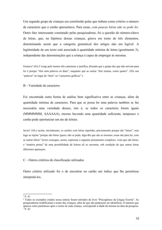Um segundo grupo de crianças era constituído pelas que tinham como critério o número
de caracteres que o cartão apresentava. Para essas, com poucas letras não se pode ler.
Outro fato interessante constatado pelas pesquisadoras, foi a questão do número-chave
de letras, que, na hipótese dessas crianças, girava em torno de três elementos,
determinando assim que a categoria gramatical dos artigos não era legível. A
legitimidade de um texto está associada à quantidade mínima de letras (geralmente 3),
independente das denominações que a criança é capaz de empregar às mesmas.
Gustavo5 (6A.)6 exige pelo menos três caracteres e justifica, dizendo que o grupo das que não servem para
ler é porque “têm uma palavra ou duas”, enquanto que as outras “têm muitas, como quatro”. (Ele usa
“palavra” no lugar de “letra” ou “caracteres gráficos”.)

B – Variedade de caracteres
Foi encontrada outra forma de análise bem significativa entre as crianças, além da
quantidade mínima de caracteres. Para que se possa ler uma palavra também se faz
necessária uma variedade desses, isto é, se todos os caracteres forem iguais
(MMMMMM, AAAAAA), mesmo havendo uma quantidade suficiente, tampouco o
cartão pode oportunizar um ato de leitura.
Javier7 (4A.) aceita, inicialmente, os cartões com letras repetidas, precisamente porque são “letras”, mas
logo as rejeita “porque são letras iguais; não se pode, digo-lhe que são as mesmas; essas são para ler, com
as outras letras” Javier consegue, assim, expressar o seguinte pensamento complexo: visto que são letras,
a “matéria prima” de uma possibilidade de leitura ali se encontra, sob condição de que outras letras
diferentes apareçam.

C – Outros critérios de classificação utilizados
Outro critério utilizado foi o de encontrar no cartão um índice que lhe permitisse
interpretá-los.

5

P. 41
Todos os exemplos citados nessa síntese foram retirados do livro “Psicogênese da Língua Escrita”. As
pesquisadoras modificaram o nome das crianças, afim de que não pudessem ser identificas. O número que
aparece entre parênteses após o nome de cada criança, corresponde à idade da mesma na data da pesquisa.
7
P. 43
6

10

 