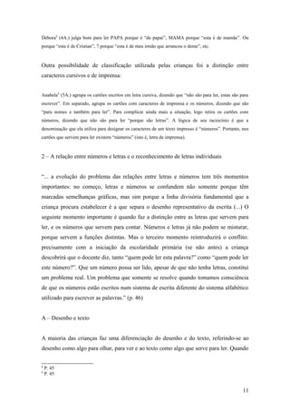 Débora8 (4A.) julga bom para ler PAPA porque é “de papai”, MAMA porque “esta é de mamãe”. Ou
porque “esta é de Cristian”, 7 porque “esta é de meu irmão que arrancou o dente”, etc.

Outra possibilidade de classificação utilizada pelas crianças foi a distinção entre
caracteres cursivos e de imprensa:
Anabela9 (5A.) agrupa os cartões escritos em letra cursiva, dizendo que “não são para ler, estas são para
escrever”. Em separado, agrupa os cartões com caracteres de imprensa e os números, dizendo que são
“para nomes e também para ler”. Para complicar ainda mais a situação, logo retira os cartões com
números, dizendo que não são para ler “porque são letras”. A lógica de seu raciocínio é que a
denominação que ela utiliza para designar os caracteres de um texto impresso é “números”. Portanto, nos
cartões que servem para ler existem “números” (isto é, letra de imprensa).

2 – A relação entre números e letras e o reconhecimento de letras individuais
“... a evolução do problema das relações entre letras e números tem três momentos
importantes: no começo, letras e números se confundem não somente porque têm
marcadas semelhanças gráficas, mas sim porque a linha divisória fundamental que a
criança procura estabelecer é a que separa o desenho representativo da escrita (...) O
seguinte momento importante é quando faz a distinção entre as letras que servem para
ler, e os números que servem para contar. Números e letras já não podem se misturar,
porque servem a funções distintas. Mas o terceiro momento reintroduzirá o conflito:
precisamente com a iniciação da escolaridade primária (se não antes) a criança
descobrirá que o docente diz, tanto “quem pode ler esta palavra?” como “quem pode ler
este número?”. Que um número possa ser lido, apesar de que não tenha letras, constitui
um problema real. Um problema que somente se resolve quando tomamos consciência
de que os números estão escritos num sistema de escrita diferente do sistema alfabético
utilizado para escrever as palavras.” (p. 46)
A – Desenho e texto
A maioria das crianças faz uma diferenciação do desenho e do texto, referindo-se ao
desenho como algo para olhar, para ver e ao texto como algo que serve para ler. Quando
8
9

P. 45
P. 45

11

 