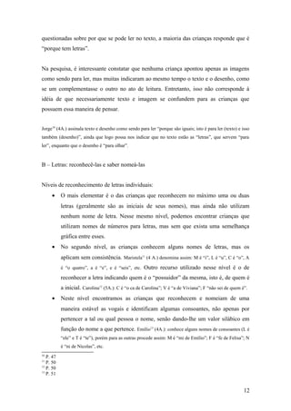 questionadas sobre por que se pode ler no texto, a maioria das crianças responde que é
“porque tem letras”.
Na pesquisa, é interessante constatar que nenhuma criança apontou apenas as imagens
como sendo para ler, mas muitas indicaram ao mesmo tempo o texto e o desenho, como
se um complementasse o outro no ato de leitura. Entretanto, isso não corresponde à
idéia de que necessariamente texto e imagem se confundem para as crianças que
possuem essa maneira de pensar.
Jorge10 (4A.) assinala texto e desenho como sendo para ler “porque são iguais; isto é para ler (texto) e isso
também (desenho)”, ainda que logo possa nos indicar que no texto estão as “letras”, que servem “para
ler”, enquanto que o desenho é “para olhar”.

B – Letras: reconhecê-las e saber nomeá-las
Níveis de reconhecimento de letras individuais:
•

O mais elementar é o das crianças que reconhecem no máximo uma ou duas
letras (geralmente são as iniciais de seus nomes), mas ainda não utilizam
nenhum nome de letra. Nesse mesmo nível, podemos encontrar crianças que
utilizam nomes de números para letras, mas sem que exista uma semelhança
gráfica entre esses.

•

No segundo nível, as crianças conhecem alguns nomes de letras, mas os
aplicam sem consistência. Maristela11 (4 A.) denomina assim: M é “i”, L é “u”, C é “o”, A
é “o quatro”, a é “e”, e é “seis”, etc.

Outro recurso utilizado nesse nível é o de

reconhecer a letra indicando quem é o “possuidor” da mesma, isto é, de quem é
a inicial. Carolina12 (5A.): C é “o ca de Carolina”; V é “a de Viviana”; F “não sei de quem é”.
•

Neste nível encontramos as crianças que reconhecem e nomeiam de uma
maneira estável as vogais e identificam algumas consoantes, não apenas por
pertencer a tal ou qual pessoa o nome, senão dando-lhe um valor silábico em
função do nome a que pertence. Emílio13 (4A.): conhece alguns nomes de consoantes (L é
“ele” e T é “te”), porém para as outras procede assim: M é “mi de Emílio”; F é “fe de Felisa”; N
é “ni de Nicolas”, etc.

10

P. 47
P. 50
12
P. 50
13
P. 51
11

12

 