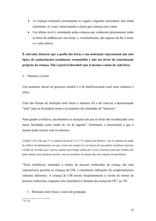 •

As crianças nomeiam corretamente as vogais e algumas consoantes, mas ainda
continuam, às vezes, mencionando o nome que começa com a letra.

•

Um último nível é constituído pelas crianças que conhecem praticamente todas
as letras do alfabeto por seu nome, e, eventualmente, são capazes de dar o nome
e o valor sonoro.

É relevante destacar que a grafia das letras e sua nomeação representam um caso
típico de conhecimento socialmente transmitido e não em níveis de conceituação
próprios da criança. Não é possível descobrir por si mesmo o nome de cada letra.
C – Números e letras
Um momento inicial no processo infantil é o de indiferenciação total entre números e
letras.
Uma das formas de distinção entre letras e números foi a de reservar a denominação
“letra” para as do próprio nome e as restantes são chamadas de “números”.
Num quadro evolutivo, encontramos as situações em que as letras são reconhecidas com
maior facilidade como sendo de “as de alguém”. Entretanto, o interessante é que o
mesmo pode ocorrer com os números.
Cynthia14 (5A.) diz que 9 “é o número de Javier” e o 2 “é o número de Ramiro”, isto é o número do andar
do edifício de apartamentos em que vivem seus amigos ou, em termos de sua própria existência concreta,
o botão do elevador que é preciso apertar para chegar aonde eles vivem. Fazemos notar que Cynthia não
pode nomear esses números escritos, mas os reconhece em função das suas relações de pertinência.

“Estas referências reiteradas a nomes de pessoas conhecidas da criança são uma
característica peculiar às crianças de CM, e constituem indicações de comportamentos
culturais diferentes. A criança de CM assiste freqüentemente à escrita de nomes de
pessoas conhecidas, enquanto esta experiência é distante da criança de CB.” (p. 54)
3. Distinção entre letras e sinais de pontuação
14

P. 54

13

 