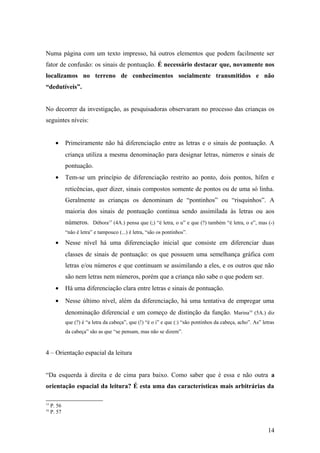 Numa página com um texto impresso, há outros elementos que podem facilmente ser
fator de confusão: os sinais de pontuação. É necessário destacar que, novamente nos
localizamos no terreno de conhecimentos socialmente transmitidos e não
“dedutíveis”.
No decorrer da investigação, as pesquisadoras observaram no processo das crianças os
seguintes níveis:
•

Primeiramente não há diferenciação entre as letras e o sinais de pontuação. A
criança utiliza a mesma denominação para designar letras, números e sinais de
pontuação.

•

Tem-se um princípio de diferenciação restrito ao ponto, dois pontos, hífen e
reticências, quer dizer, sinais compostos somente de pontos ou de uma só linha.
Geralmente as crianças os denominam de “pontinhos” ou “risquinhos”. A
maioria dos sinais de pontuação continua sendo assimilada às letras ou aos
números. Débora15 (4A.) pensa que (;) “é letra, o u” e que (?) também “é letra, o e”, mas (-)
“não é letra” e tampouco (...) é letra, “são os pontinhos”.

•

Nesse nível há uma diferenciação inicial que consiste em diferenciar duas
classes de sinais de pontuação: os que possuem uma semelhança gráfica com
letras e/ou números e que continuam se assimilando a eles, e os outros que não
são nem letras nem números, porém que a criança não sabe o que podem ser.

•

Há uma diferenciação clara entre letras e sinais de pontuação.

•

Nesse último nível, além da diferenciação, há uma tentativa de empregar uma
denominação diferencial e um começo de distinção da função. Marina16 (5A.) diz
que (?) é “a letra da cabeça”, que (!) “é o i” e que (:) “são pontinhos da cabeça, acho”. As” letras
da cabeça” são as que “se pensam, mas não se dizem”.

4 – Orientação espacial da leitura
“Da esquerda à direita e de cima para baixo. Como saber que é essa e não outra a
orientação espacial da leitura? É esta uma das características mais arbitrárias da
15
16

P. 56
P. 57

14

 