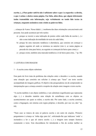 escrita. (...) Para poder sabê-lo não é suficiente saber o que é a esquerda e a direita,
o que é acima e abaixo numa página. Faz falta, além disso, que algum informante
tenha transmitido esta informação, seja verbalmente ou tendo lido textos às
crianças, enquanto assinalava com o dedo as palavras lidas.
... crianças de 4 anos. Nessa idade (...) nenhuma das duas orientações convencionais está
presente. Isso pode acontecer por três razões:
a) porque se recorre a uma indicação de pontos sobre cada linha de escrita (...) e
não a uma indicação da totalidade do texto de cada linha;
b) porque há uma marcante tendência à alternância, que consiste em começar a
página seguinte ali onde se terminou na anterior (isto é, se numa página se
procede de cima para baixo, na seguinte se começará de baixo para cima); e
c) porque existe, também uma marcada tendência a ir de baixo para cima...” (p. 58)

3. LEITURA COM IMAGEM
1 – A escrita como objeto substituto
Esta parte do livro trata do problema das relações entre o desenho e a escrita, usando
uma situação que consistia em solicitar à criança que “lesse” um texto escrito
acompanhado de imagens gráficas. O objetivo das pesquisadoras era de compreender as
interpretações que a criança constrói a respeito da relação entre imagem e texto escrito.
“A escrita também é um objeto simbólico, é um substituto (significante) que representa
algo. (...) o desenho mantém uma relação de semelhança com os objetos ou
acontecimentos aos quais se refere; a escrita não. Por outro lado, a escrita constitui,
como a linguagem, um sistema com regras próprias; o desenho, por sua vez, não.” (p.
64)
“Num caso se tratava de uma só palavra escrita e em outro de orações. Primeiro
perguntamos à criança se ‘tinha algo para ler’, solicitando-lhe que indicasse ‘onde’ e
incitando-a a ler o que ali estava escrito. (...) a imagem nem sempre ilustrava
exatamente o texto. Esta discordância foi introduzida a fim de avaliar melhor as
15

 