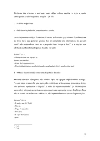 hipóteses das crianças e averiguar quais delas podiam decifrar o texto e quais
antecipavam o texto segundo a imagem ” (p. 65)
2 – Leitura de palavras
a – Indiferenciação inicial entre desenho e escrita
As crianças desse estágio de desenvolvimento assinalaram que tanto no desenho como
no texto havia algo para ler. Quando lhes era solicitada uma interpretação (o que diz
aqui?) eles respondiam como se a pergunta fosse “o que é isso?” e a resposta era
atribuída indiferentemente para o desenho e o texto.
Roxana17 (4A.)
- Mostre-me onde tem algo pra ler.
(mostra um desenho)
- O que dirá? (mostra o texto)
- Uma bolinha (bola), um ursinho (brinquedo), uma lancha (veleiro), uma florzinha (asa).

b – O texto é considerado como uma etiqueta do desenho
O nome identifica a imagem e há a conduta típica de “apagar” explicitamente o artigo.
“... em todos os casos há uma supressão explícita do artigo quando se passa ao texto,
que pareceria representar a ‘etiqueta’, o nome do objeto desenhado.” (p. 68) O sujeito
desse nível interpreta a escrita como uma maneira de representar nomes de objetos. Para
ele, os nomes são atribuídos a todo texto, não importando se tem ou não fragmentações.
Facundo18 (6 A.)
- E aqui, o que diz? (bola)
- Não sei.
- O que é? (desenho)
- Uma bola.
- E o que diz? (texto)
- Bola.

17
18

P. 67
P. 68

16

 