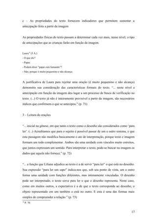 c – As propriedades do texto fornecem indicadores que permitem sustentar a
antecipação feita a partir da imagem
As propriedades físicas do texto passam a determinar cada vez mais, nesse nível, o tipo
de antecipações que as crianças farão em função da imagem.
Laura19 (5 A.)
- O que diz?
- Papai.
- Poderá dizer “papai está fumando”?
- Não, porque é muito pequenino e não alcança.

A justificativa de Laura para rejeitar uma oração (é muito pequenino e não alcança)
demonstra sua consideração das características formais do texto. “... neste nível a
antecipação em função da imagem deu lugar a um processo de busca de verificação no
texto. (...) O texto já não é inteiramente previsível a partir da imagem, são necessários
índices que confirmem o que se antecipou.” (p. 71)
3 – Leitura de orações
“... inicial na gênese, em que tanto o texto como o desenho são considerados como ‘para
ler’. (...) Acreditamos que para o sujeito é possível passar de um a outro sistema, e que
esta passagem não modifica basicamente o ato de interpretação, porque texto e imagem
formam um todo complementar. Ambos são uma unidade com vínculos muito estreitos,
que juntos expressam um sentido. Para interpretar o texto, pode-se buscar na imagem os
dados que aquela não fornece.” (p. 72)
“... a função que Liliana adjudica ao texto é a de servir “para ler” o que está no desenho.
Sua expressão “para ler um sapo” indica-nos que, sob seu ponto de vista, um e outro
forma uma unidade com funções diferentes, mas intimamente vinculadas. O desenho
pode ser interpretado, o texto serve para ler o que o desenho representa. Neste caso,
como em muitos outros, a expectativa é a de que o texto corresponda ao desenho, o
objeto representado em um também o está no outro. E esta é uma das formas mais
simples de compreender a relação.” (p. 73)
19

P. 70

17

 
