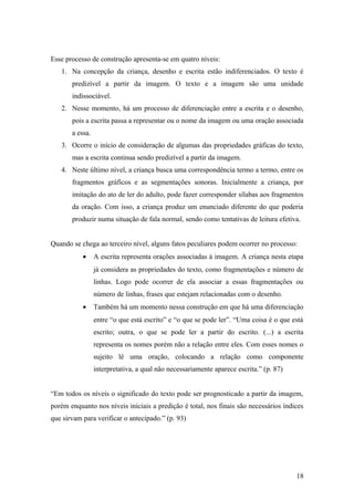 Esse processo de construção apresenta-se em quatro níveis:
1. Na concepção da criança, desenho e escrita estão indiferenciados. O texto é
predizível a partir da imagem. O texto e a imagem são uma unidade
indissociável.
2. Nesse momento, há um processo de diferenciação entre a escrita e o desenho,
pois a escrita passa a representar ou o nome da imagem ou uma oração associada
a essa.
3. Ocorre o início de consideração de algumas das propriedades gráficas do texto,
mas a escrita continua sendo predizível a partir da imagem.
4. Neste último nível, a criança busca uma correspondência termo a termo, entre os
fragmentos gráficos e as segmentações sonoras. Inicialmente a criança, por
imitação do ato de ler do adulto, pode fazer corresponder sílabas aos fragmentos
da oração. Com isso, a criança produz um enunciado diferente do que poderia
produzir numa situação de fala normal, sendo como tentativas de leitura efetiva.
Quando se chega ao terceiro nível, alguns fatos peculiares podem ocorrer no processo:
•

A escrita representa orações associadas à imagem. A criança nesta etapa
já considera as propriedades do texto, como fragmentações e número de
linhas. Logo pode ocorrer de ela associar a essas fragmentações ou
número de linhas, frases que estejam relacionadas com o desenho.

•

Também há um momento nessa construção em que há uma diferenciação
entre “o que está escrito” e “o que se pode ler”. “Uma coisa é o que está
escrito; outra, o que se pode ler a partir do escrito. (...) a escrita
representa os nomes porém não a relação entre eles. Com esses nomes o
sujeito lê uma oração, colocando a relação como componente
interpretativa, a qual não necessariamente aparece escrita.” (p. 87)

“Em todos os níveis o significado do texto pode ser prognosticado a partir da imagem,
porém enquanto nos níveis iniciais a predição é total, nos finais são necessários índices
que sirvam para verificar o antecipado.” (p. 93)

18

 