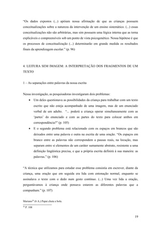 “Os dados expostos (...) apóiam nossa afirmação de que as crianças possuem
conceitualizações sobre a natureza da intervenção de um ensino sistemático. (...) essas
conceitualizações não são arbitrárias, mas sim possuem uma lógica interna que as torna
explicáveis e compreensíveis sob um ponto de vista psicogenético. Nossa hipótese é que
os processos de conceitualização (...) determinarão em grande medida os resultados
finais da aprendizagem escolar.” (p. 96)

4. LEITURA SEM IMAGEM: A INTERPRETAÇÃO DOS FRAGMENTOS DE UM
TEXTO
1 – As separações entre palavras da nossa escrita
Nessa investigação, as pesquisadoras investigaram dois problemas:
•

Um deles questionava as possibilidades da criança para trabalhar com um texto
escrito que não esteja acompanhado de uma imagem, mas de um enunciado
verbal de um adulto. “... poderá a criança operar simultaneamente com as
‘partes’ do enunciado e com as partes do texto para colocar ambos em
correspondência?” (p. 105)

•

E o segundo problema está relacionado com os espaços em brancos que são
deixados entre uma palavra e outra na escrita de uma oração. “Os espaços em
branco entre as palavras não correspondem a pausas reais, na locução, mas
separam entre si elementos de um caráter sumamente abstrato, resistente a uma
definição lingüística precisa, e que a própria escrita definirá à sua maneira: as
palavras.” (p. 106)

“A técnica que utilizamos para estudar esse problema consistia em escrever, diante da
criança, uma oração que em seguida era lida com entonação normal, enquanto se
assinalava o texto com o dedo num gesto contínuo. (...) Uma vez lida a oração,
perguntávamos à criança onde pensava estarem as diferentes palavras que a
compunham.” (p. 107)
Mariano20 (6 A.) Papai chuta a bola.
20

P. 108

19

 