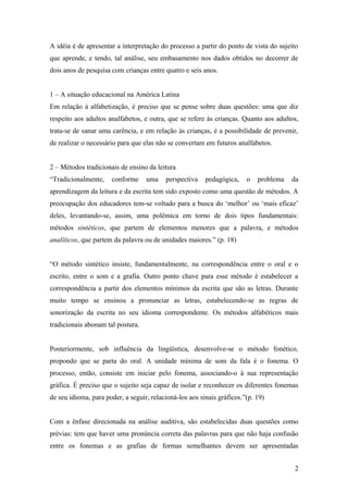 A idéia é de apresentar a interpretação do processo a partir do ponto de vista do sujeito
que aprende, e tendo, tal análise, seu embasamento nos dados obtidos no decorrer de
dois anos de pesquisa com crianças entre quatro e seis anos.
1 – A situação educacional na América Latina
Em relação à alfabetização, é preciso que se pense sobre duas questões: uma que diz
respeito aos adultos analfabetos, e outra, que se refere às crianças. Quanto aos adultos,
trata-se de sanar uma carência, e em relação às crianças, é a possibilidade de prevenir,
de realizar o necessário para que elas não se convertam em futuros analfabetos.
2 – Métodos tradicionais de ensino da leitura
“Tradicionalmente,

conforme

uma

perspectiva

pedagógica,

o

problema

da

aprendizagem da leitura e da escrita tem sido exposto como uma questão de métodos. A
preocupação dos educadores tem-se voltado para a busca do ‘melhor’ ou ‘mais eficaz’
deles, levantando-se, assim, uma polêmica em torno de dois tipos fundamentais:
métodos sintéticos, que partem de elementos menores que a palavra, e métodos
analíticos, que partem da palavra ou de unidades maiores.” (p. 18)
“O método sintético insiste, fundamentalmente, na correspondência entre o oral e o
escrito, entre o som e a grafia. Outro ponto chave para esse método é estabelecer a
correspondência a partir dos elementos mínimos da escrita que são as letras. Durante
muito tempo se ensinou a pronunciar as letras, estabelecendo-se as regras de
sonorização da escrita no seu idioma correspondente. Os métodos alfabéticos mais
tradicionais abonam tal postura.
Posteriormente, sob influência da lingüística, desenvolve-se o método fonético,
propondo que se parta do oral. A unidade mínima de som da fala é o fonema. O
processo, então, consiste em iniciar pelo fonema, associando-o à sua representação
gráfica. É preciso que o sujeito seja capaz de isolar e reconhecer os diferentes fonemas
de seu idioma, para poder, a seguir, relacioná-los aos sinais gráficos.”(p. 19)
Com a ênfase direcionada na análise auditiva, são estabelecidas duas questões como
prévias: tem que haver uma pronúncia correta das palavras para que não haja confusão
entre os fonemas e as grafias de formas semelhantes devem ser apresentadas
2

 