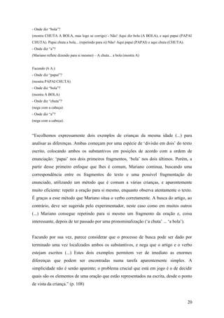 - Onde diz “bola”?
(mostra CHUTA A BOLA, mas logo se corrige) - Não! Aqui diz bola (A BOLA), e aqui papai (PAPAI
CHUTA). Papai chuta a bola... (repetindo para si) Não! Aqui papai (PAPAI) e aqui chuta (CHUTA).
- Onde diz “a”?
(Mariano reflete dizendo para si mesmo) – A chuta... a bola (mostra A)
Facundo (6 A.)
- Onde diz “papai”?
(mostra PAPAI CHUTA)
- Onde diz “bola”?
(mostra A BOLA)
- Onde diz “chuta”?
(nega com a cabeça)
- Onde diz “a”?
(nega com a cabeça).

“Escolhemos expressamente dois exemplos de crianças da mesma idade (...) para
analisar as diferenças. Ambas começam por uma espécie de ‘divisão em dois’ do texto
escrito, colocando ambos os substantivos em posições de acordo com a ordem de
enunciação: ‘papai’ nos dois primeiros fragmentos, ‘bola’ nos dois últimos. Porém, a
partir desse primeiro enfoque que lhes é comum, Mariano continua, buscando uma
correspondência entre os fragmentos do texto e uma possível fragmentação do
enunciado, utilizando um método que é comum a várias crianças, e aparentemente
muito eficiente: repetir a oração para si mesmo, enquanto observa atentamente o texto.
É graças a esse método que Mariano situa o verbo corretamente. A busca do artigo, ao
contrário, deve ser sugerida pelo experimentador, neste caso como em muitos outros
(...) Mariano consegue repetindo para si mesmo um fragmento da oração e, coisa
interessante, depois de ter passado por uma pronominalização (‘a chuta’ ... ‘a bola’).
Facundo por sua vez, parece considerar que o processo de busca pode ser dado por
terminado uma vez localizados ambos os substantivos, e nega que o artigo e o verbo
estejam escritos (...) Estes dois exemplos permitem ver de imediato as enormes
diferenças que podem ser encontradas numa tarefa aparentemente simples. A
simplicidade não é senão aparente; o problema crucial que está em jogo é o de decidir
quais são os elementos de uma oração que estão representados na escrita, desde o ponto
de vista da criança.” (p. 108)

20

 