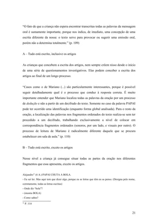 “O fato de que a criança não espera encontrar transcritas todas as palavras da mensagem
oral é sumamente importante, porque nos indica, de imediato, uma concepção de uma
escrita diferente da nossa: o texto serve para provocar ou sugerir uma emissão oral,
porém não a determina totalmente.” (p. 109)
A – Tudo está escrito, inclusive os artigos
As crianças que concebem a escrita dos artigos, nem sempre crêem nisso desde o início
de uma série de questionamentos investigativos. Elas podem conceber a escrita dos
artigos ao final de um longo processo.
“Casos como o de Mariano (...) são particularmente interessantes, porque é possível
seguir detalhadamente qual é o processo que conduz à resposta correta. É muito
importante entender que Mariano localiza todas as palavras da oração por um processo
de dedução e não a partir de um decifrado do texto. Somente no caso da palavra PAPAI
pode ter ocorrido uma identificação (enquanto forma global analisada). Para o resto da
oração, a localização das palavras nos fragmentos ordenados do texto realiza-se sem ter
procedido a um decifrado, trabalhando exclusivamente a nível de colocar em
correspondência fragmentos ordenados (sonoros, por um lado, e visuais por outro). O
processo de leitura de Mariano é radicalmente diferente daquele que se procura
estabelecer em sala de aula.” (p. 110)
B – Tudo está escrito, exceto os artigos
Nesse nível a criança já consegue situar todas as partes da oração nos diferentes
fragmentos que essa apresenta, exceto os artigos.
Alejandro21 (6 A.) PAPAI CHUTA A BOLA.
- Eu sei ler. Mas aqui tem que dizer algo, porque eu as letras que têm eu as penso. (Designa pelo nome,
corretamente, todas as letras escritas)
- Onde diz “bola”?
- (mostra BOLA)
- Como sabes?
21

P. 114

21

 