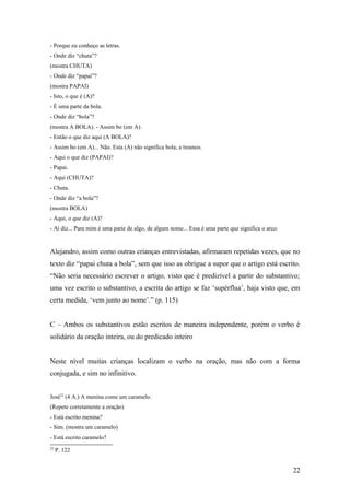 - Porque eu conheço as letras.
- Onde diz “chuta”?
(mostra CHUTA)
- Onde diz “papai”?
(mostra PAPAI)
- Isto, o que é (A)?
- É uma parte da bola.
- Onde diz “bola”?
(mostra A BOLA). - Assim bo (em A).
- Então o que diz aqui (A BOLA)?
- Assim bo (em A)... Não. Esta (A) não significa bola; a tiramos.
- Aqui o que diz (PAPAI)?
- Papai.
- Aqui (CHUTA)?
- Chuta.
- Onde diz “a bola”?
(mostra BOLA)
- Aqui, o que diz (A)?
- Aí diz... Para mim é uma parte de algo, de algum nome... Essa é uma parte que significa o arco.

Alejandro, assim como outras crianças entrevistadas, afirmaram repetidas vezes, que no
texto diz “papai chuta a bola”, sem que isso as obrigue a supor que o artigo está escrito.
“Não seria necessário escrever o artigo, visto que é predizível a partir do substantivo;
uma vez escrito o substantivo, a escrita do artigo se faz ‘supérflua’, haja visto que, em
certa medida, ‘vem junto ao nome’.” (p. 115)
C – Ambos os substantivos estão escritos de maneira independente, porém o verbo é
solidário da oração inteira, ou do predicado inteiro
Neste nível muitas crianças localizam o verbo na oração, mas não com a forma
conjugada, e sim no infinitivo.
José22 (4 A.) A menina come um caramelo.
(Repete corretamente a oração)
- Está escrito menina?
- Sim. (mostra um caramelo)
- Está escrito caramelo?
22

P. 122

22

 