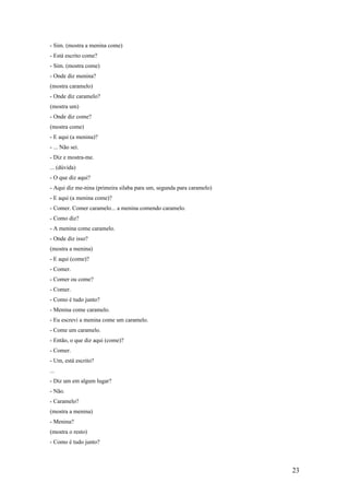 - Sim. (mostra a menina come)
- Está escrito come?
- Sim. (mostra come)
- Onde diz menina?
(mostra caramelo)
- Onde diz caramelo?
(mostra um)
- Onde diz come?
(mostra come)
- E aqui (a menina)?
- ... Não sei.
- Diz e mostra-me.
... (dúvida)
- O que diz aqui?
- Aqui diz me-nina (primeira silaba para um, segunda para caramelo)
- E aqui (a menina come)?
- Comer. Comer caramelo... a menina comendo caramelo.
- Como diz?
- A menina come caramelo.
- Onde diz isso?
(mostra a menina)
- E aqui (come)?
- Comer.
- Comer ou come?
- Comer.
- Como é tudo junto?
- Menina come caramelo.
- Eu escrevi a menina come um caramelo.
- Come um caramelo.
- Então, o que diz aqui (come)?
- Comer.
- Um, está escrito?
...
- Diz um em algum lugar?
- Não.
- Caramelo?
(mostra a menina)
- Menina?
(mostra o resto)
- Como é tudo junto?

23

 