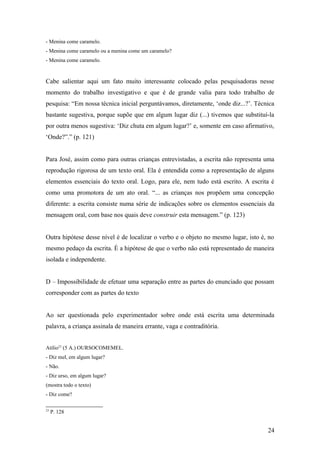 - Menina come caramelo.
- Menina come caramelo ou a menina come um caramelo?
- Menina come caramelo.

Cabe salientar aqui um fato muito interessante colocado pelas pesquisadoras nesse
momento do trabalho investigativo e que é de grande valia para todo trabalho de
pesquisa: “Em nossa técnica inicial perguntávamos, diretamente, ‘onde diz...?’. Técnica
bastante sugestiva, porque supõe que em algum lugar diz (...) tivemos que substituí-la
por outra menos sugestiva: ‘Diz chuta em algum lugar?’ e, somente em caso afirmativo,
‘Onde?”.” (p. 121)
Para José, assim como para outras crianças entrevistadas, a escrita não representa uma
reprodução rigorosa de um texto oral. Ela é entendida como a representação de alguns
elementos essenciais do texto oral. Logo, para ele, nem tudo está escrito. A escrita é
como uma promotora de um ato oral. “... as crianças nos propõem uma concepção
diferente: a escrita consiste numa série de indicações sobre os elementos essenciais da
mensagem oral, com base nos quais deve construir esta mensagem.” (p. 123)
Outra hipótese desse nível é de localizar o verbo e o objeto no mesmo lugar, isto é, no
mesmo pedaço da escrita. É a hipótese de que o verbo não está representado de maneira
isolada e independente.
D – Impossibilidade de efetuar uma separação entre as partes do enunciado que possam
corresponder com as partes do texto
Ao ser questionada pelo experimentador sobre onde está escrita uma determinada
palavra, a criança assinala de maneira errante, vaga e contraditória.
Atílio23 (5 A.) OURSOCOMEMEL.
- Diz mel, em algum lugar?
- Não.
- Diz urso, em algum lugar?
(mostra todo o texto)
- Diz come?
23

P. 128

24

 