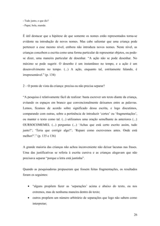 - Tudo junto, o que diz?
- Papai, bola, mamãe.

É útil destacar que a hipótese de que somente os nomes estão representados torna-se
evidente na introdução de novos nomes. Mas cabe salientar que uma criança pode
pertencer a esse mesmo nível, embora não introduza novos nomes. Neste nível, as
crianças concebem a escrita como uma forma particular de representar objetos, ou podese dizer, uma maneira particular de desenhar. “A ação não se pode desenhar. No
máximo se pode sugerir. O desenho é um instantâneo no tempo, e a ação é um
desenvolvimento no tempo. (...) A ação, enquanto tal, estritamente falando, é
irrepresentável.” (p. 134)
2 – O ponto de vista da criança: precisa ou não precisa separar?
“A pesquisa é relativamente fácil de realizar: basta escrever um texto diante da criança,
evitando os espaços em branco que convencionalmente deixamos entre as palavras.
Lemos, ficamos de acordo sobre significado dessa escrita, e logo discutimos,
comparando com outras, sobre a pertinência de introduzir ‘cortes’ ou ‘fragmentações’,
ou manter o texto como tal. (...) utilizamos uma oração semelhante às anteriores (...)
OURSOCOMEMEL (...) perguntas (...) ‘Achas que está certo escrito assim, tudo
junto?’; ‘Teria que corrigir algo?’; ‘Repare como escrevemos antes. Onde está
melhor?’.” (p. 135 e 136)
A grande maioria das crianças não achou inconveniente não deixar lacunas nas frases.
Uma das justificativas se referia à escrita cursiva e as crianças alegavam que não
precisava separar “porque a letra está juntinha”.
Quando as pesquisadoras propuseram que fossem feitas fragmentações, os resultados
foram os seguintes:
•

“alguns propõem fazer as ‘separações’ acima e abaixo do texto, ou nos
extremos, mas de nenhuma maneira dentro do texto;

•

outros propõem um número arbitrário de separações que logo não sabem como
interpretar;
26

 