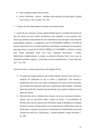 •

outros propõem separar letra por letra;

•

outros, finalmente – poucos – propõem uma separação em duas partes, ficando
‘urso’ numa e ‘mel’ na outra.” (p. 138)

3 – A leitura de uma oração depois de efetuar uma transformação
“... a partir de que momento a criança poderá deduzir qual é o resultado da permuta de
dois dos termos de uma oração? Escolhemos, para responder a essa pergunta, uma
oração que admitisse uma permuta dos dois substantivos sem dar lugar a uma marcante
anormalidade semântica, e trabalhamos com O CACHORRO CORREU O GATO da
mesma maneira que com as orações anteriores (solicitando a localização de suas partes)
para logo passar à escrita de O GATO CORREU O CACHORRO e solicitar à criança
uma ‘leitura antecipada’ desse novo texto. Enquanto escrevíamos a oração,
indicávamos, cuidadosamente, à criança, as permutas efetuadas, tanto como o que se
mantinha na posição original (...) Finalizada a escrita, perguntávamos: ‘O que achas que
diz?’.” (p. 139)
O processo entre as crianças apresentou-se da seguinte forma:
•

Um grupo de crianças afirmava que as frases diziam a mesma coisa. Para elas, a
mudança foi indiferente no que se referia à significação. Elas notaram a
modificação feita, mas como todos os fragmentos de escrita estavam presentes,
não encontravam razão para supor que a significação tinha mudado. A permuta
observada ainda não constituía uma perturbação com respeito às hipóteses desse
grupo de crianças.

•

Num próximo nível, a hipótese das crianças era de que continuava dizendo o
mesmo, mas era necessário mudar a ordem de leitura. “A possibilidade de
emissão deste tipo de resposta está obviamente ligada à liberdade na orientação
da leitura. Se para a criança pode-se ler da esquerda para a direita tanto como da
direita para a esquerda, uma possível interpretação da transformação observada
consiste em conservar a significação (...) porém mudando a ordem de leitura...”
(p. 140)

27

 