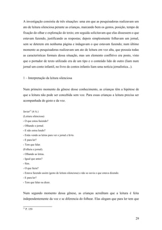 A investigação consistiu de três situações: uma em que as pesquisadoras realizavam um
ato de leitura silenciosa perante as crianças, marcando bem os gestos, posição, tempo de
fixação do olhar e exploração do texto; em seguida solicitavam que elas dissessem o que
estavam fazendo, justificando as respostas; depois simplesmente folhavam um jornal,
sem se deterem em nenhuma página e indagavam o que estavam fazendo; num último
momento as pesquisadoras realizavam um ato de leitura em voz alta, que possuía todas
as características formais dessa situação, mas um elemento conflitivo era posto, visto
que o portador de texto utilizado era de um tipo e o conteúdo lido de outro (liam num
jornal um conto infantil, no livro de contos infantis liam uma notícia jornalística...).
1 – Interpretação da leitura silenciosa
Num primeiro momento da gênese desse conhecimento, as crianças têm a hipótese de
que a leitura não pode ser concebida sem voz. Para essas crianças a leitura precisa ser
acompanhada do gesto e da voz.
Javier27 (4 A.)
(Leitura silenciosa)
- O que estou fazendo?
- Olhando o jornal.
- E não estou lendo?
- Estás vendo as letras para ver o jornal e lê-lo.
- E para ler?
- Tem que falar.
(Folheia o jornal).
- Olhando as letras.
- Igual que antes?
- Sim.
- O que fazia?
- Estava fazendo assim (gesto de leitura silenciosa) e não se ouvia o que estava dizendo.
- E para ler?
- Tem que falar ou dizer.

Num segundo momento dessa gênese, as crianças acreditam que a leitura é feita
independentemente da voz e se diferencia do folhear. Elas alegam que para ler tem que
27

P. 159

29

 