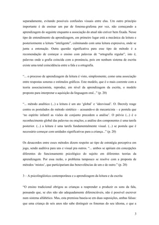 separadamente, evitando possíveis confusões visuais entre elas. Um outro princípio
importante é de ensinar um par de fonema-grafema por vez, não começando a
aprendizagem do seguinte enquanto a associação do atual não estiver bem fixada. Nesse
tipo de entendimento da aprendizagem, em primeiro lugar está a mecânica da leitura e
posteriormente a leitura “inteligente”, culminando com uma leitura expressiva, onde se
junta a entonação. Outra questão significativa para esse tipo de método é a
recomendação de começar o ensino com palavras de “ortografia regular”, isto é,
palavras onde a grafia coincida com a pronúncia, pois em nenhum sistema de escrita
existe uma total coincidência entre a fala e a ortografia.
“... o processo de aprendizagem da leitura é visto, simplesmente, como uma associação
entre respostas sonoras e estímulos gráficos. Este modelo, que é o mais coerente com a
teoria associacionista, reproduz, em nível da aprendizagem da escrita, o modelo
proposto para interpretar a aquisição da linguagem oral...” (p. 20)
“... método analítico (...) a leitura é um ato ‘global’ e ‘ideovisual’. O. Decroly reage
contra os postulados do método sintético – acusando-o de mecanicista – e postula que
‘no espírito infantil as visões de conjunto precedem a análise’. O prévio (...) é o
reconhecimento global das palavras ou orações; a análise dos componentes é uma tarefa
posterior. (...) a leitura é uma tarefa fundamentalmente visual. (...) se postula que é
necessário começar com unidades significativas para a criança...” (p. 20)
Os desacordos entre esses métodos dizem respeito ao tipo de estratégia perceptiva em
jogo, sendo auditiva para uns e visual pra outros. “... ambos se apóiam em concepções
diferentes do funcionamento psicológico do sujeito em diferentes teorias da
aprendizagem. Por essa razão, o problema tampouco se resolve com a proposta de
métodos ‘mistos’, que participariam das benevolências de um e de outro.” (p. 20)
3 – A psicolingüística contemporânea e a aprendizagem da leitura e da escrita
“O ensino tradicional obrigou as crianças a reaprender a produzir os sons da fala,
pensando que, se eles não são adequadamente diferenciáveis, não é possível escrever
num sistema alfabético. Mas, esta premissa baseia-se em duas suposições, ambas falsas:
que uma criança de seis anos não sabe distinguir os fonemas do seu idioma, e que a
3

 