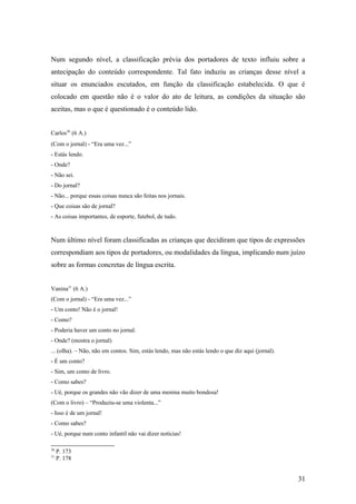 Num segundo nível, a classificação prévia dos portadores de texto influiu sobre a
antecipação do conteúdo correspondente. Tal fato induziu as crianças desse nível a
situar os enunciados escutados, em função da classificação estabelecida. O que é
colocado em questão não é o valor do ato de leitura, as condições da situação são
aceitas, mas o que é questionado é o conteúdo lido.
Carlos30 (6 A.)
(Com o jornal) - “Era uma vez...”
- Estás lendo.
- Onde?
- Não sei.
- Do jornal?
- Não... porque essas coisas nunca são feitas nos jornais.
- Que coisas são de jornal?
- As coisas importantes, de esporte, futebol, de tudo.

Num último nível foram classificadas as crianças que decidiram que tipos de expressões
correspondiam aos tipos de portadores, ou modalidades da língua, implicando num juízo
sobre as formas concretas de língua escrita.
Vanina31 (6 A.)
(Com o jornal) - “Era uma vez...”
- Um conto! Não é o jornal!
- Como?
- Poderia haver um conto no jornal.
- Onde? (mostra o jornal)
... (olha). – Não, não em contos. Sim, estás lendo, mas não estás lendo o que diz aqui (jornal).
- É um conto?
- Sim, um conto de livro.
- Como sabes?
- Ué, porque os grandes não vão dizer de uma menina muito bondosa!
(Com o livro) – “Produziu-se uma violenta...”
- Isso é de um jornal!
- Como sabes?
- Ué, porque num conto infantil não vai dizer notícias!
30
31

P. 173
P. 178

31

 