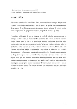 - Qual palavrinha te fez pensar que era uma notícia?
- Porque uma batida é uma notícia... o da Estação Onze e o veículo.

8. CONCLUSÕES
“A questão central que se colocou foi, então, conhecer como as crianças chegam a ser
‘leitores’ – no sentido psicogenético – ante de sê-lo – no sentido das formas terminais
do processo. Os problemas colocados concernem tanto à natureza do objeto escrita,
como aos processos de apropriação do objeto, por parte da criança.” (p. 260)
“... nenhum sujeito parte do zero ao ingressar na escola de primeiro grau, nem sequer as
crianças de classe baixa, os desfavorecidos de sempre. Aos 6 anos, as crianças ‘sabem’
muitas coisas sobre a escrita e resolveram sozinhas numerosos problemas para
compreender as regras da representação escrita. Talvez não estejam resolvidos todos os
problemas, como a escola o espera, porém o caminho já iniciou. Claro que é um
caminho que difere porque os problemas e as formas de resolução são – como
demonstramos – o fruto de um grande esforço cognitivo. (...) O sujeito a quem a escola
se dirige é um sujeito passivo, que não sabe, a quem é necessário ensinar e não um
sujeito ativo, que não somente define seus próprios problemas, mas que além disso
constrói espontaneamente os mecanismos para resolvê-los. É o sujeito que reconstrói o
objeto para dele apropriar-se através do desenvolvimento de um conhecimento e não da
exercitação de uma técnica. É o sujeito, em suma, que conhecemos graças à psicologia
genética.” (p. 277)

32

 