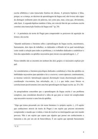 escrita alfabética é uma transcrição fonética do idioma. A primeira hipótese é falsa,
porque, se a criança, no decorrer da aprendizagem da língua oral, não tivesse sido capaz
de distinguir oralmente pares de palavras, tais como pau, mau; coisa que, obviamente,
sabe fazer. A segunda hipótese também é falsa, em vista do fato de que nenhuma escrita
constitui uma transcrição fonética da língua oral.” (p. 24)
4 – A pertinência da teoria de Piaget para compreender os processos de aquisição da
leitura e da escrita
“Quando analisamos a literatura sobre a aprendizagem da língua escrita, encontramos,
basicamente, dois tipos de trabalhos: os dedicados a difundir tal ou qual metodologia
como sendo a solução para todos os problemas, e os trabalhos dedicados a estabelecer a
lista das capacidades ou aptidões necessárias para iniciar essa aprendizagem. (...)3
Nosso trabalho não se encontra em nenhum dos dois grupos e é necessário explicar por
quê.
Ao considerarmos a literatura psicológica dedicada a estabelecer a lista das aptidões ou
habilidades necessárias para aprender a ler e a escrever, vemos aparecer, continuamente,
as mesmas variáveis: lateralização espacial, dicrimiação visual, discriminação auditiva,
coordenação viso-motora, boa articulação, etc. (...) e que todos esses fatores se
correlacionam positivamente com uma boa aprendizagem da língua escrita. (p. 25 e 26)
As pesquisadoras concordam que a aprendizagem da língua escrita é um problema
complexo, mas consideram discutível a idéia de que para se vencer tal complexidade
seja necessário recorrer a uma lista de aptidões.
“Algo que temos procurado em vão nesta literatura é o próprio sujeito. (...) O sujeito
que conhecemos através da teoria de Piaget é um sujeito que procura ativamente
compreender o mundo que o rodeia, e trata de resolver as interrogações que este mundo
provoca. Não é um sujeito que espera que alguém que possui um conhecimento o
transmita a ele, por um ato de benevolência. É um sujeito que aprende basicamente

3

P. 25

4

 