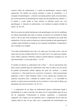 enquanto objeto de conhecimento, e o sujeito da aprendizagem, enquanto sujeito
cognoscente. Ela também nos permite introduzir a noção de assimilação (...) A
concepção de aprendizagem (...) inerente à psicologia genética supõe, necessariamente,
que existem processos de aprendizagem do sujeito que não dependem dos métodos (...)
O método (...) pode ajudar ou frear, facilitar ou dificultar, porém não criar
aprendizagem. A obtenção de conhecimento é um resultado da própria atividade do
sujeito.” (p. 28 e 29)
Não há um ponto de partida absoluta para toda aprendizagem, pois não há semelhança
nos objetos apresentados para todas as crianças em processo de construção da língua
escrita, a não ser que exista semelhança nos esquemas assimiladores que usarão para
interpretá-los. Com isso, pode-se afirmar que o ponto de partida de toda aprendizagem é
o próprio sujeito (definido em função de seus esquemas assimiladores à disposição) e
não o conteúdo a ser estudado.
“Um sujeito intelectualmente ativo não é um sujeito que ‘faz muitas coisas’, nem um
sujeito que tem uma atividade observável. Um sujeito ativo é um sujeito que compara,
exclui, ordena, categoriza, reformula, comprova, formula hipóteses, reorganiza, etc, em
ação interiorizada (...) ou em ação efetiva...” (p. 29)
O caminho em direção ao conhecimento não é linear: “... não nos aproximamos dele
passo a passo, juntando peças de conhecimento umas sobre as outras, mas sim através
de grandes reestruturações globais, algumas das quais são ‘errôneas’ (...) porém
‘construtivas’ (...) Esta noção de erros construtivos é essencial. (...) Para uma psicologia
piagetiana, é chave o poder distinguir, dentre os erros, aqueles que constituem prérequisitos necessários para a obtenção da resposta correta. (...) A necessidade de
permitir ao sujeito passar por períodos de erro construtivo é uma tarefa de fôlego, que
demandará outra classe de esforços.” (p. 30 e 31)
“... a compreensão de um objeto de conhecimento aparece estreitamente ligada à
possibilidade de o sujeito reconstruir este objeto, por ter compreendido quais são suas
leis de composição. Contrariamente às posições ‘gestaltistas’, a compreensão
‘piagetiana’ não é figural, mas sim operatória: não é a compreensão de uma forma de
conjunto dada de uma vez por todas, mas a compreensão das transformações que
6

 