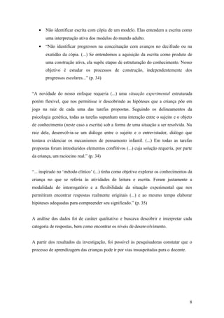 •

Não identificar escrita com cópia de um modelo. Elas entendem a escrita como
uma interpretação ativa dos modelos do mundo adulto.

•

“Não identificar progressos na conceituação com avanços no decifrado ou na
exatidão da cópia. (...) Se entendemos a aquisição da escrita como produto de
uma construção ativa, ela supõe etapas de estruturação do conhecimento. Nosso
objetivo é estudar os processos de construção, independentemente dos
progressos escolares...” (p. 34)

“A novidade do nosso enfoque requeria (...) uma situação experimental estruturada
porém flexível, que nos permitisse ir descobrindo as hipóteses que a criança põe em
jogo na raiz de cada uma das tarefas propostas. Seguindo os delineamentos da
psicologia genética, todas as tarefas supunham uma interação entre o sujeito e o objeto
de conhecimento (neste caso a escrita) sob a forma de uma situação a ser resolvida. Na
raiz dele, desenvolvia-se um diálogo entre o sujeito e o entrevistador, diálogo que
tentava evidenciar os mecanismos de pensamento infantil. (...) Em todas as tarefas
propostas foram introduzidos elementos conflitivos (...) cuja solução requeria, por parte
da criança, um raciocino real.” (p. 34)
“... inspirado no ‘método clínico’ (...) tinha como objetivo explorar os conhecimentos da
criança no que se referia às atividades de leitura e escrita. Foram justamente a
modalidade do interrogatório e a flexibilidade da situação experimental que nos
permitiram encontrar respostas realmente originais (...) e ao mesmo tempo elaborar
hipóteses adequadas para compreender seu significado.” (p. 35)
A análise dos dados foi de caráter qualitativo e buscava descobrir e interpretar cada
categoria de respostas, bem como encontrar os níveis de desenvolvimento.
A partir dos resultados da investigação, foi possível às pesquisadoras constatar que o
processo de aprendizagem das crianças pode ir por vias insuspeitadas para o docente.

8

 