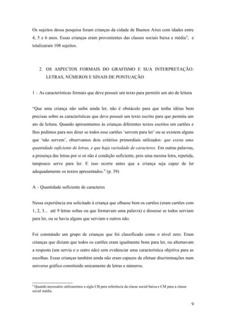 Os sujeitos dessa pesquisa foram crianças da cidade de Buenos Aires com idades entre
4, 5 e 6 anos. Essas crianças eram provenientes das classes sociais baixa e média 4, e
totalizaram 108 sujeitos.

2. OS ASPECTOS FORMAIS DO GRAFISMO E SUA INTERPRETAÇÃO:
LETRAS, NÚMEROS E SINAIS DE PONTUAÇÃO
1 – As características formais que deve possuir um texto para permitir um ato de leitura
“Que uma criança não saiba ainda ler, não é obstáculo para que tenha idéias bem
precisas sobre as características que deve possuir um texto escrito para que permita um
ato de leitura. Quando apresentamos às crianças diferentes textos escritos em cartões e
lhes pedimos para nos dizer se todos esse cartões ‘servem para ler’ ou se existem alguns
que ‘não servem’, observamos dois critérios primordiais utilizados: que exista uma
quantidade suficiente de letras, e que haja variedade de caracteres. Em outras palavras,
a presença das letras por si só não é condição suficiente, pois uma mesma letra, repetida,
tampouco serve para ler. E isso ocorre antes que a criança seja capaz de ler
adequadamente os textos apresentados.” (p. 39)
A – Quantidade suficiente de caracteres
Nessa experiência era solicitado à criança que olhasse bem os cartões (eram cartões com
1, 2, 3... até 9 letras soltas ou que formavam uma palavra) e dissesse se todos serviam
para ler, ou se havia alguns que serviam e outros não.
Foi constatado um grupo de crianças que foi classificado como o nível zero. Eram
crianças que diziam que todos os cartões eram igualmente bons para ler, ou alternavam
a resposta (um servia e o outro não) sem evidenciar uma característica objetiva para as
escolhas. Essas crianças também ainda não eram capazes de efetuar discriminações num
universo gráfico constituído unicamente de letras e números.

4

Quando necessário utilizaremos a sigla CB para referência da classe social baixa e CM para a classe
social média.

9

 