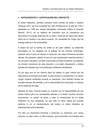 Diseño y Construcción de un Ariete Hidráulico
10
1. ANTECEDENTES Y JUSTIFICACIÓN DEL PROYECTO
El ariete hidráulico, también conocido como bomba de ariete o hydram
(hidraulic ram), que fue inventado por John Whitehurst en el año de 1775 y
patentado en 1796 por Joseph Montgolfier (Campaña Calero & Guamán
Alarcón, 2011), es un sistema de impulsión que se caracteriza por
aprovechar la energía potencial de un salto o desnivel de agua para elevar
parte de su caudal a una altura superior, sin necesidad de ningún tipo de
energía externa ni de combustible.
A pesar de que la bomba de ariete es de gran utilidad, su desarrollo
tecnológico se vio relegado por la llegada de las bombas centrífugas,
cayendo poco a poco en desuso a causa de una mayor eficiencia de estas
últimas. No obstante, debido al mal uso que actualmente estamos dando a
los recursos naturales y al daño ocasionado al medio ambiente, la población
ha tomado conciencia de esta situación y se están empezando a utilizar
fuentes de energías que no contribuyan al deterioro del planeta.
Es por esto que en los últimos años ha habido un gran interés por los
dispositivos de energía renovable, no sólo porque no contaminan y no tienen
ningún impacto ambiental durante su operación, sino también porque los
actuales precios del petróleo y de la electricidad han provocado un desuso
de los sistemas de riego.
Además de esto, muchos países no cuentan con la disponibilidad de una
fuente hídrica para sus necesidades básicas y no tienen muchos recursos
económicos. La opción de llevar a cabo la construcción de un ariete
hidráulico es muy apropiada, ya que este no tiene costos por energía
eléctrica ni en el mantenimiento del mismo, el ariete hidráulico es
prácticamente auto sostenible.
Por ello, es importante fomentar y estimular su utilización, por varias
razones: su bajo costo, su fácil manejo y auto-propulsión de energía para
 