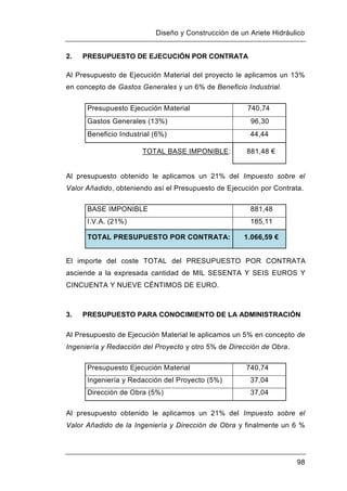 Diseño y Construcción de un Ariete Hidráulico
98
2. PRESUPUESTO DE EJECUCIÓN POR CONTRATA
Al Presupuesto de Ejecución Material del proyecto le aplicamos un 13%
en concepto de Gastos Generales y un 6% de Beneficio Industrial.
Presupuesto Ejecución Material 740,74
Gastos Generales (13%) 96,30
Beneficio Industrial (6%) 44,44
TOTAL BASE IMPONIBLE: 881,48 €
Al presupuesto obtenido le aplicamos un 21% del Impuesto sobre el
Valor Añadido, obteniendo así el Presupuesto de Ejecución por Contrata.
BASE IMPONIBLE 881,48
I.V.A. (21%) 185,11
TOTAL PRESUPUESTO POR CONTRATA: 1.066,59 €
El importe del coste TOTAL del PRESUPUESTO POR CONTRATA
asciende a la expresada cantidad de MIL SESENTA Y SEIS EUROS Y
CINCUENTA Y NUEVE CÉNTIMOS DE EURO.
3. PRESUPUESTO PARA CONOCIMIENTO DE LA ADMINISTRACIÓN
Al Presupuesto de Ejecución Material le aplicamos un 5% en concepto de
Ingeniería y Redacción del Proyecto y otro 5% de Dirección de Obra.
Presupuesto Ejecución Material 740,74
Ingeniería y Redacción del Proyecto (5%) 37,04
Dirección de Obra (5%) 37,04
Al presupuesto obtenido le aplicamos un 21% del Impuesto sobre el
Valor Añadido de la Ingeniería y Dirección de Obra y finalmente un 6 %
 